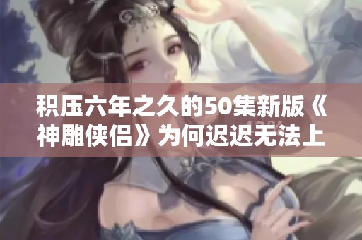 积压六年之久的50集新版《神雕侠侣》为何迟迟无法上映揭秘
