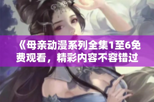 《母亲动漫系列全集1至6免费观看，精彩内容不容错过》