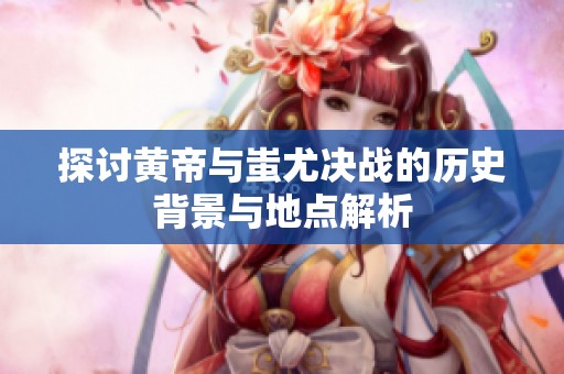 探讨黄帝与蚩尤决战的历史背景与地点解析