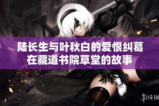 陆长生与叶秋白的爱恨纠葛在藏道书院草堂的故事