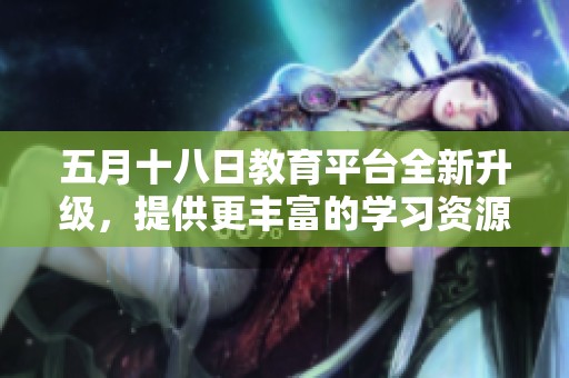 五月十八日教育平台全新升级，提供更丰富的学习资源