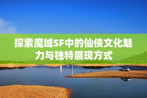 探索魔域SF中的仙侠文化魅力与独特展现方式