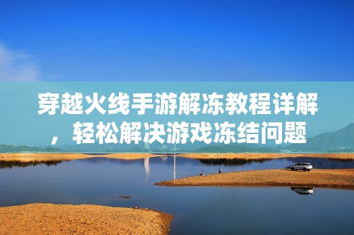 穿越火线手游解冻教程详解，轻松解决游戏冻结问题