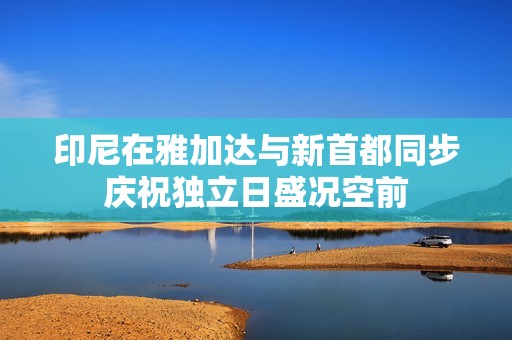 印尼在雅加达与新首都同步庆祝独立日盛况空前