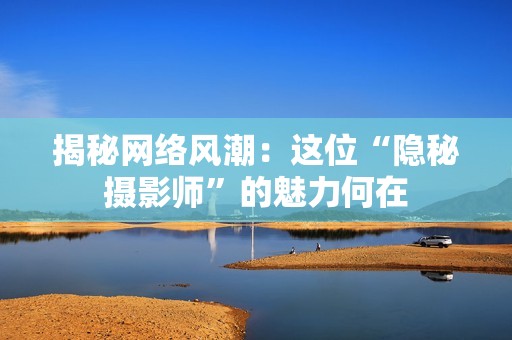 揭秘网络风潮：这位“隐秘摄影师”的魅力何在