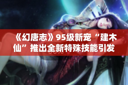 《幻唐志》95级新宠“建木仙”推出全新特殊技能引发热潮