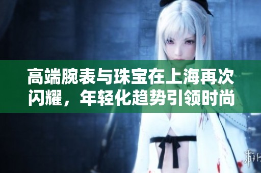 高端腕表与珠宝在上海再次闪耀，年轻化趋势引领时尚潮流