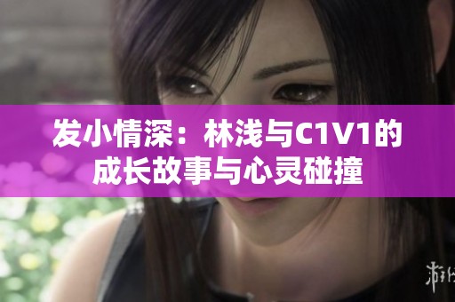 发小情深：林浅与C1V1的成长故事与心灵碰撞