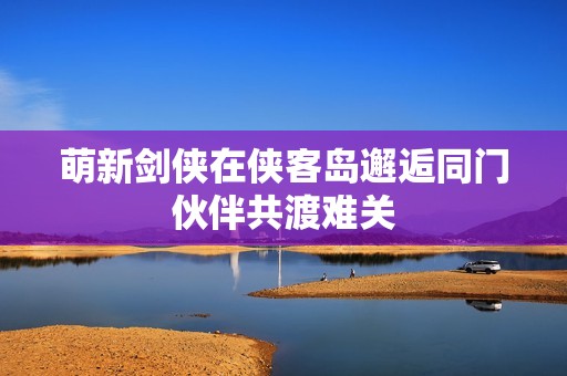 萌新剑侠在侠客岛邂逅同门伙伴共渡难关