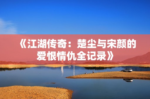 《江湖传奇：楚尘与宋颜的爱恨情仇全记录》