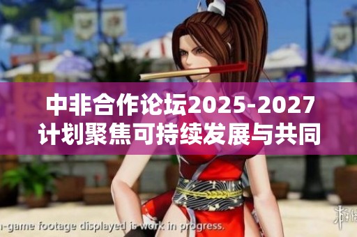 中非合作论坛2025-2027计划聚焦可持续发展与共同繁荣