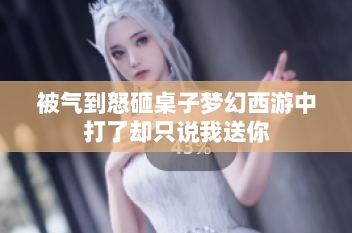 被气到怒砸桌子梦幻西游中打了却只说我送你