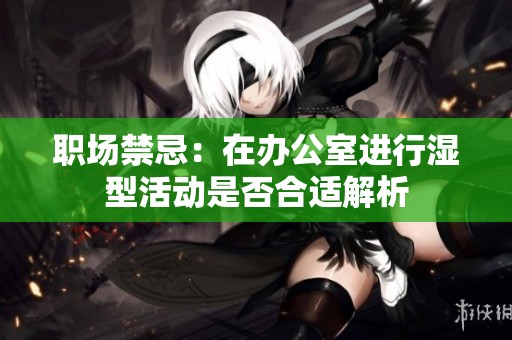 职场禁忌：在办公室进行湿型活动是否合适解析