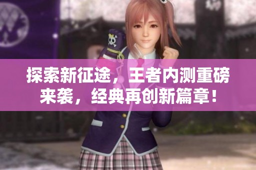 探索新征途，王者内测重磅来袭，经典再创新篇章！
