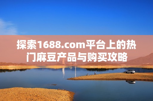 探索1688.com平台上的热门麻豆产品与购买攻略