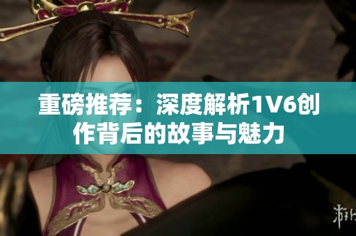 重磅推荐：深度解析1V6创作背后的故事与魅力