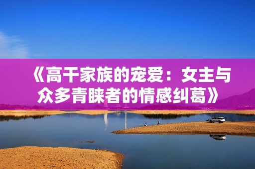 《高干家族的宠爱：女主与众多青睐者的情感纠葛》