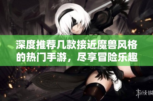 深度推荐几款接近魔兽风格的热门手游，尽享冒险乐趣