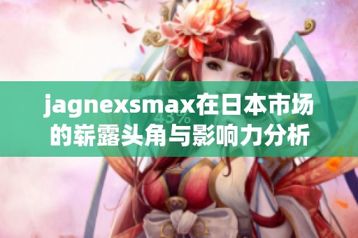jagnexsmax在日本市场的崭露头角与影响力分析