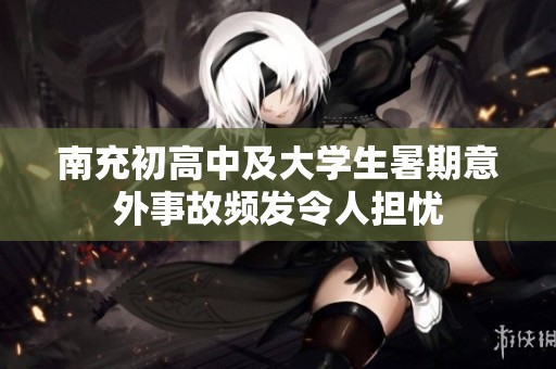 南充初高中及大学生暑期意外事故频发令人担忧