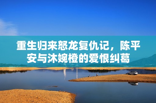 重生归来怒龙复仇记，陈平安与沐婉橙的爱恨纠葛