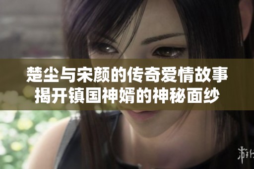 楚尘与宋颜的传奇爱情故事揭开镇国神婿的神秘面纱