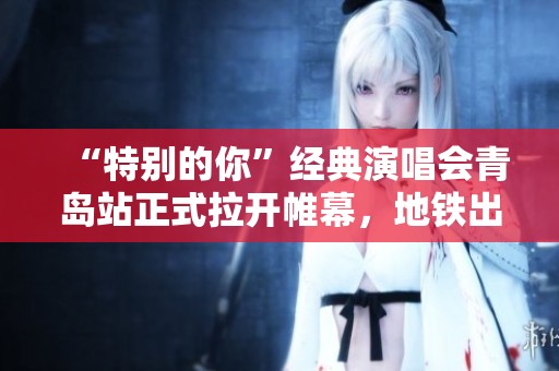 “特别的你”经典演唱会青岛站正式拉开帷幕，地铁出行指南为你奉上！