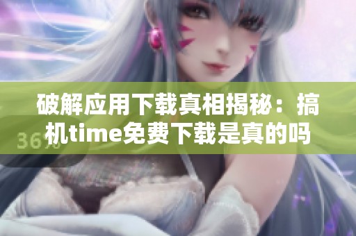 破解应用下载真相揭秘：搞机time免费下载是真的吗