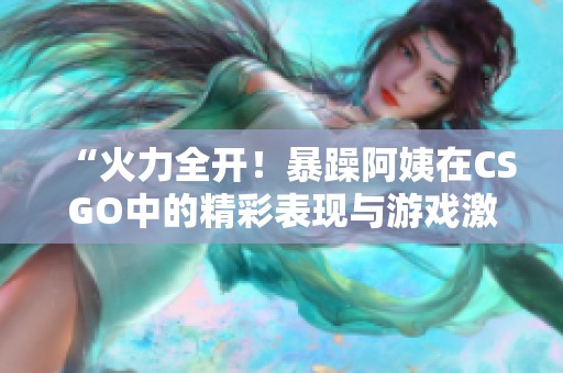 “火力全开！暴躁阿姨在CSGO中的精彩表现与游戏激情”