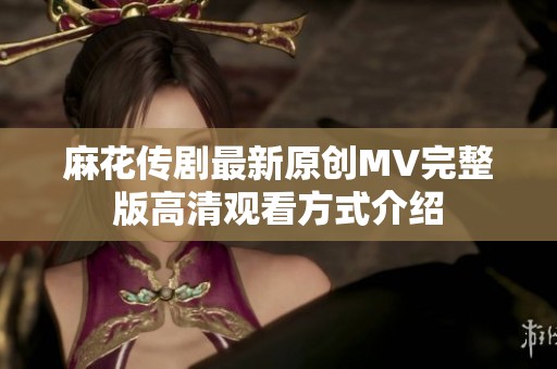 麻花传剧最新原创MV完整版高清观看方式介绍