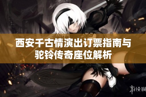 西安千古情演出订票指南与驼铃传奇座位解析