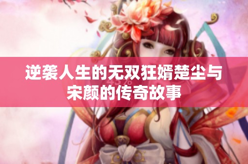 逆袭人生的无双狂婿楚尘与宋颜的传奇故事
