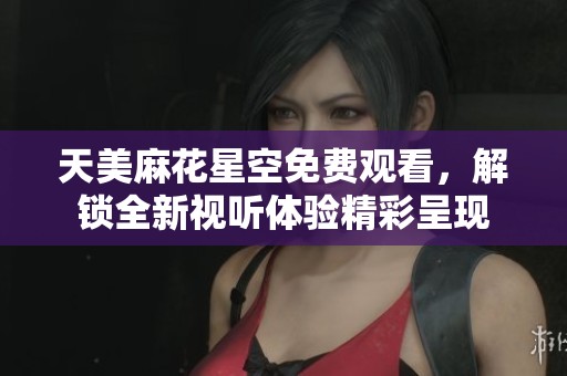 天美麻花星空免费观看，解锁全新视听体验精彩呈现