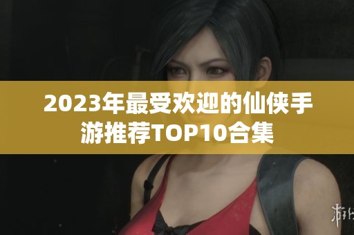 2023年最受欢迎的仙侠手游推荐TOP10合集