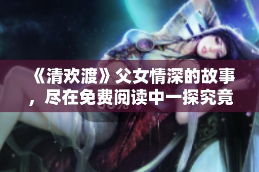《清欢渡》父女情深的故事，尽在免费阅读中一探究竟