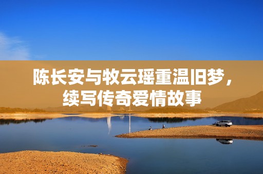 陈长安与牧云瑶重温旧梦，续写传奇爱情故事