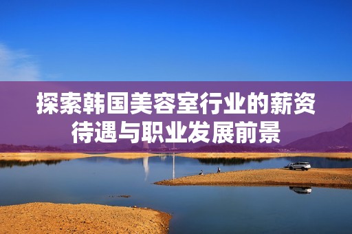探索韩国美容室行业的薪资待遇与职业发展前景