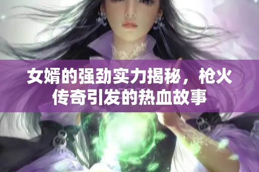 女婿的强劲实力揭秘，枪火传奇引发的热血故事