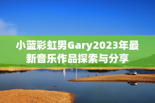 小蓝彩虹男Gary2023年最新音乐作品探索与分享