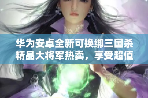 华为安卓全新可换绑三国杀精品大将军热卖，享受超值体验