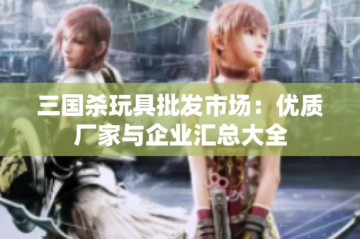 三国杀玩具批发市场：优质厂家与企业汇总大全