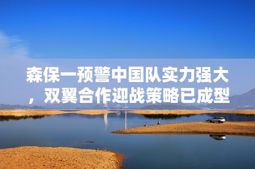 森保一预警中国队实力强大，双翼合作迎战策略已成型