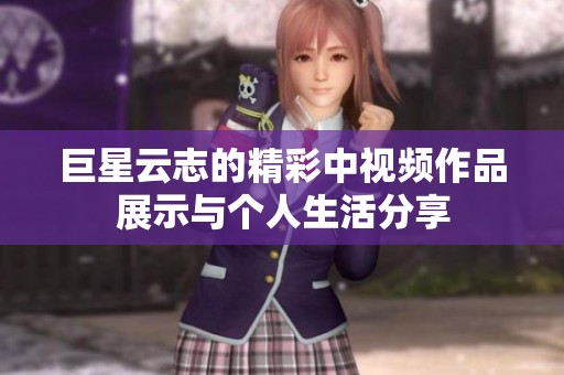 巨星云志的精彩中视频作品展示与个人生活分享