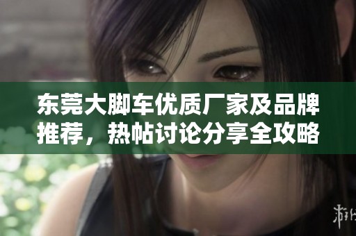东莞大脚车优质厂家及品牌推荐，热帖讨论分享全攻略