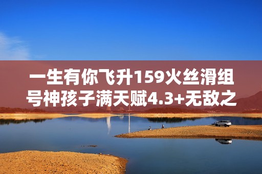 一生有你飞升159火丝滑组号神孩子满天赋4.3+无敌之路全新体验