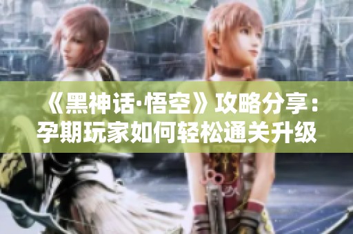 《黑神话·悟空》攻略分享：孕期玩家如何轻松通关升级攻略