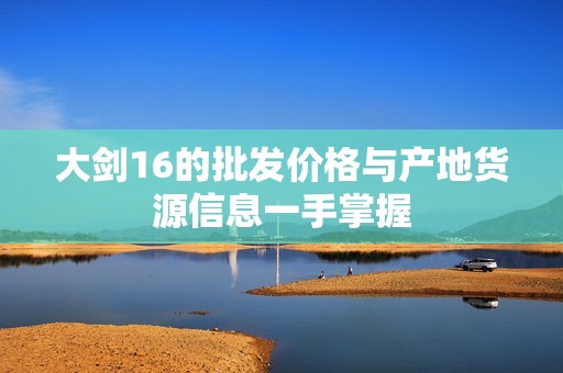 大剑16的批发价格与产地货源信息一手掌握