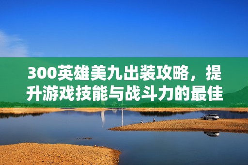 300英雄美九出装攻略，提升游戏技能与战斗力的最佳选择