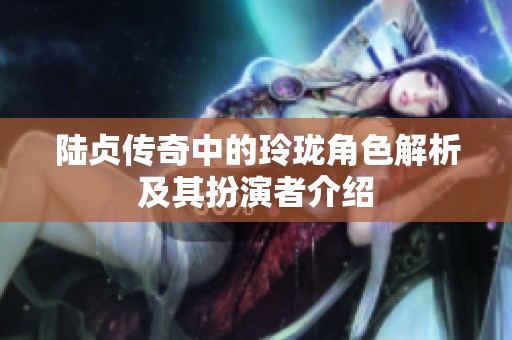 陆贞传奇中的玲珑角色解析及其扮演者介绍