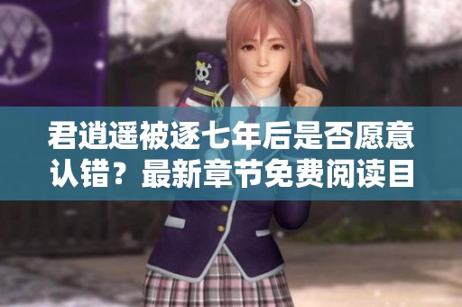 君逍遥被逐七年后是否愿意认错？最新章节免费阅读目录揭秘